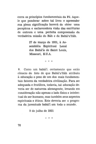 cerra os princípios fundamentais da Pé. Aquele que ponderar sobre tal livro e apreender
sua plena significação haverá de obter uma
perspícua e esclarecedora visão das escrituras
de outrora e uma perfeita compreensão da
verdadeira missão do Báb e de Bahá'u'lláh.
27 de março de 1931, à Assembléia Espiritual Local
dos Bahá'ís de Saint Louis,
Missouri, E.U.A.

8. Como um bahál, certamente que estás
cônscio do fato de que Bahá'u'lláh atribuiu
à educação o peso de um dos mais fundamentais fatores da verdadeira civilização. Para ser
adequada e frutífera, todavia, tal educação deveria ser de natureza abrangente, levando em
consideração não apenas o lado físico e intelectual do ser humano, mas também seus aspectos
espirituais e éticos. Este deveria ser o programa da juventude bahá'í em todo o mundo.
9 de julho de 1931

70

 
