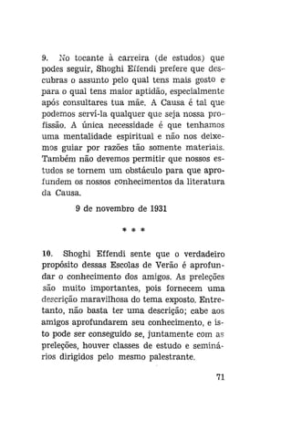 9. No tocante à carreira (de estudos) que
podes seguir, Shoghi Effendi prefere que descubras o assunto pelo qual tens mais gosto e
para o qual tens maior aptidão, especialmente
após consultares tua mãe. A Causa é tal que
podemos servi-la qualquer que seja nossa profissão. A única necessidade é que tenhamos
uma mentalidade espiritual e não nos deixemos guiar por razões tão somente materiais.
Também não devemos permitir que nossos estudos se tornem um obstáculo para que aprofundem os nossos conhecimentos da literatura
da Causa.
9 de novembro de 1931
* * *

10. Shoghi Effendi sente que o verdadeiro
propósito dessas Escolas de Verão é aprofundar o conhecimento dos amigos. As preleções
são muito importantes, pois fornecem uma
descrição maravilhosa do tema exposto. Entretanto, não basta ter uma descrição; cabe aos
amigos aprofundarem seu conhecimento, e isto pode ser conseguido se, juntamente com as
preleções, houver classes de estudo e seminários dirigidos pelo mesmo palestrante.
71

 