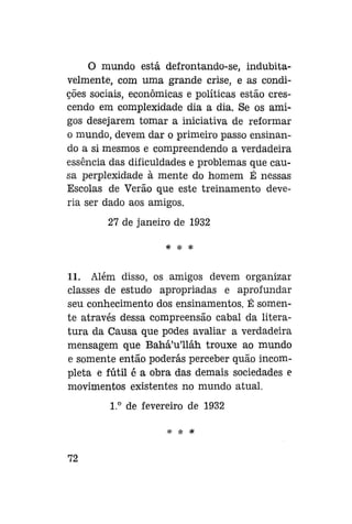 O mundo está defrontando-se, indubitavelmente, com uma grande crise, e as condições sociais, econômicas e políticas estão crescendo em complexidade dia a dia. Se os amigos desejarem tomar a iniciativa de reformar
o mundo, devem dar o primeiro passo ensinando a si mesmos e compreendendo a verdadeira
essência das dificuldades e problemas que causa perplexidade à mente do homem É nessas
Escolas de Verão que este treinamento deveria ser dado aos amigos.
27 de janeiro de 1932
* * *

11. Além disso, os amigos devem organizar
classes de estudo apropriadas e aprofundar
seu conhecimento dos ensinamentos. É somente através dessa compreensão cabal da literatura da Causa que podes avaliar a verdadeira
mensagem que Bahá'u'lláh trouxe ao mundo
e somente então poderás perceber quão incompleta e fútil é a obra das demais sociedades e
movimentos existentes no mundo atual.
1.° de fevereiro de 1932

72

 