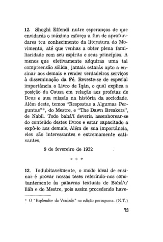 12. Shoghi Effendi nutre esperanças de que
envidarás o máximo esforço a fim de aprofundares teu conhecimento da literatura do Movimento, até que venhas a obter plena familiaridade com seu espírito e seus princípios. A
menos que efetivamente adquiras uma tal
compreensão sólida, jamais estarás apto a ensinar aos demais e render verdadeiros serviços
à disseminação da Fé. Reveste-se de especial
importância o Livro de íqán, o qual explica a
posição da Causa em relação aos profetas de
Deus e sua missão na história da sociedade.
Além deste, temos "Respostas a Algumas Perguntas"*, do Mestre, e "The Dawn Breakers",
de Nabíl. Todo bahá'í deveria assenhorear-se
do conteúdo destes livros e estar capacitado a
expô-lo aos demais. Além de sua importância,
eles são interessantes e extremamente cativantes.
9 de fevereiro de 1932

13. Indubitavelmente, o modo ideal de ensinar é provar nossas teses referindo-nos constantemente às palavras textuais de Bahá'u'
lláh e do Mestre, pois assim procedendo have* O "Esplendor da Verdade" na edição portuguesa. (N.T.)

73

 
