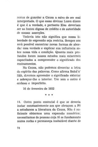 remos de guardar a Causa a salvo de ser mal
interpretada. O que essas divinas Luzes dizem
é que é a verdade, e portanto Elas deveriam
ser as fontes dignas de crédito e de autoridade
de nossas asserções.
Todavia isto não significa que nossa liberdade de expressão seja restrita. Sempre nos
será possível encontrar novas formas de abordar essa verdade e explicar sua influência sobre nossa vida e condição. Quanto mais profundos forem nossos estudos mais estaremos
capacitados a compreender o significado dos
ensinamentos.
Na Causa, não podemos divorciar a letra
do espírito das palavras. Como afirma Bahá'u'
lláh, dsvemos apreender o significado exterior
e sobrepor-lhe o interior. Um sem o outro é
errôneo e imperfeito.
16 de fevereiro de 1932
* * *

14. Outro ponto essencial é que se deveria
instar constantemente aos que abraçam a Fé
a estudarem a literatura da Causa. Não é suficiente obtermos uma expansão numérica;
necessitamos de pessoas cuja fé se fundamente
numa rocha e permaneça inabalável diante de
74

 