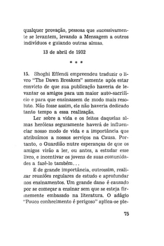 qualquer provação, pessoas que sucessivamente se levantem, levando a Mensagem a outros
indivíduos e guiando outras almas.
13 de abril de 1932
* * *

15. Shoghi Effendi empreendeu traduzir o livro "The Dawn Breakers" somente após estar
convicto de que sua publicação haveria de levantar os amigos para um maior auto-sacriíício e para que ensinassem de modo mais resoluto. Não fosse assim, ele não haveria dedicado
tanto tempo a essa realização.
Ler sobre a vida e os feitos daquelas almas heróicas seguramente haverá de influenciar nosso modo de vida e a importância que
atribuímos a nossos serviços na Causa. Portanto, o Guardião nutre esperanças de que os
amigos virão a ler, ou antes, a estudar esse
livro, e incentivar os jovens de suas comunidades a fazê-lo também...
Ê de grande importância, outrossim, realizar reuniões regulares de estudo e aprofundar
nos ensinamentos. Um grande dano é causado
por se começar a ensinar sem que se esteja firmemente embasado na literatura. O adágio
"Pouco conhecimento é perigoso" aplica-se ple75

 