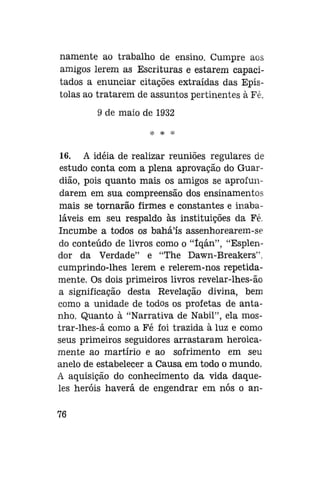 namente ao trabalho de ensino. Cumpre aos
amigos lerem as Escrituras e estarem capacitados a enunciar citações extraídas das Epístolas ao tratarem de assuntos pertinentes à Fé.
9 de maio de 1932
* * *

16. A idéia de realizar reuniões regulares de
estudo conta com a plena aprovação do Guardião, pois quanto mais os amigos se aprofundarem em sua compreensão dos ensinamentos
mais se tornarão firmes e constantes e inabaláveis em seu respaldo às instituições da Fé.
Incumbe a todos os bahá'ís assenhorearem-se
do conteúdo de livros como o "íqán", "Esplendor da Verdade" e "The Dawn-Breakers".
cumprindo-lhes lerem e relerem-nos repetidamente. Os dois primeiros livros revelar-lhes-ão
a significação desta Revelação divina, bem
como a unidade de todos os profetas de antanho. Quanto à "Narrativa de Nabil", ela mostrar-lhes-á como a Fé foi trazida à luz e como
seus primeiros seguidores arrastaram heroicamente ao martírio e ao sofrimento em seu
anelo de estabelecer a Causa em todo o mundo,
A aquisição do conhecimento da vida daqueles heróis haverá de engendrar em nós o an76

 