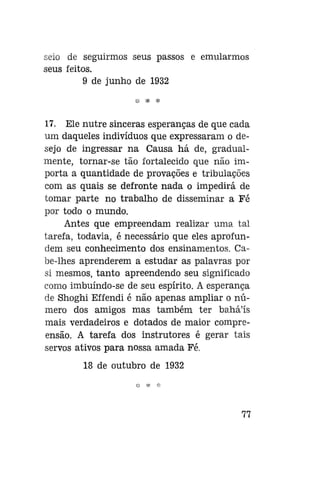 seio de seguirmos seus passos e emularmos
seus feitos.
9 de junho de 1932

17. Ele nutre sinceras esperanças de que cada
um daqueles indivíduos que expressaram o desejo de ingressar na Causa há de, gradualmente, tornar-se tão fortalecido que não importa a quantidade de provações e tribulaçoes
com as quais se defronte nada o impedirá de
tomar parte no trabalho de disseminar a Fé
por todo o mundo.
Antes que empreendam realizar uma tal
tarefa, todavia, é necessário que eles aprofundem seu conhecimento dos ensinamentos. Cabe-lhes aprenderem a estudar as palavras por
si mesmos, tanto apreendendo seu significado
como imbuíndo-se de seu espírito. A esperança
de Shoghi Effendi é não apenas ampliar o número dos amigos mas também ter bahá'ís
mais verdadeiros e dotados de maior compreensão. A tarefa dos instrutores é gerar tais
servos ativos para nossa amada Fé.
18 de outubro de 1932

77

 