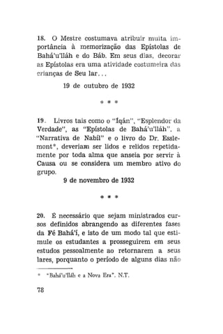 18. O Mestre costumava atribuir muita importância à memorização das Epístolas de
Bahá'u'lláh e do Báb. Em seus dias, decorar
as Epístolas era uma atividade costumeira das
crianças de Seu l a r . . .
19 de outubro de 1932
*

*

19. Livros tais como o "íqán", "Esplendor da
Verdade", as "Epístolas de Bahá'u'lláh", a
"Narrativa de Nabíl" e o livro do Dr. Esslemont*, deveriam ser lidos e relidos repetidamente por toda alma que anseia por servir à
Causa ou se considera um membro ativo do
grupo.
9 de novembro de 1932
íp

•£

*P

20. É necessário que sejam ministrados cursos definidos abrangendo as diferentes fases
da Fé Bahá'í, e isto de um modo tal que estimule os estudantes a prosseguirem em seus
estudos pessoalmente ao retornarem a seus
lares, porquanto o período de alguns dias não
*
78

"BaháVlláh e a Nova Era". N.T.

 