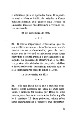 é suficiente para se aprender tudo. É imperioso ensinar-lhes o hábito de estudar a Causa
constantemente, pois quanto mais lermos as
Palavras, mais se nos desvelará a verdade nelas encerrada.
24 de novembro de 1932
* * *

21. É muito importante, entretanto, que esses neófitos estudem e familiarizem-se cabalmente com os ensinamentos; pois de outro
modo, sua fé ter-se-á estabelecida sobre areia
movediça e estará sujeita a ser facilmente solapada. As palavras de Bahá'u'lláh e do Mestre, porém, são dotadas de um poder criativo,
e inevitavelmente despertam naquele que as
lê o inextingüível fogo do amor a Deus.
17 de fevereiro de 1933
* * *

22. Não nos insta Ele a que o sigamos cegamente, como assevera em uma de Suas Epístolas, o homem foi dotado por Deus de uma
mente para funcionar como uma tocha e guiálo à verdade. Lê Suas palavras, reflete sobre
Seus ensinamentos e pondere sua importân79

 