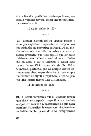 cia à luz dos problemas contemporâneos; assim, a verdade haverá de ser indubitavelmente revelada a ti.
26 de fevereiro de 1933

23. Shoghi Effendi sentiu grande prazer e
elevação espiritual enquanto se empenhava
na tradução da Narrativa de Nabíl. De tal modo comovente é a vida daqueles que nela se
fazem presentes que todo aquele que ler esses
relatos estará fadado a sentir-lhes a influência na alma e ver-se impelido a seguir seus
passos de sacrifício na vereda da Fé. Crê o
Guardião, portanto, que os amigos devem estudar essa obra, especialmente os jovens, que
necessitam de alguma inspiração a fim de prover-lhes forças nestes dias atribulados.
11 de março de 1933
* * *

24. O segundo ponto a que o Guardião deseja
que dispenseis especial importância e tenhais
sempre em mente é a necessidade de que cada
membro fiel e ativo de vosso comitê concentrese inteiramente no estudo e na compreensão
80

 