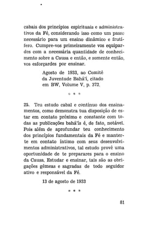 cabais dos princípios espirituais e administrativos da Fé, considerando isso como um passo
necessário para um ensino dinâmico e frutífero. Cumpre-vos primeiramente vos equipardes com a necessária quantidade de conhecimento sobre a Causa e então, e somente então,
vos esforçardes por ensinar.
Agosto de 1933, ao Comitê
da Juventude Bahá'í, citado
em BW, Volume V, p. 372.
* *

*

25. Teu estudo cabal e contínuo dos ensinamentos, como demonstra tua disposição de estar em contato próximo e constante com todas as publicações bahá'ís é, de fato, notável.
Pois além de aprofundar teu conhecimento
dos princípios fundamentais da Fé e manterte em contato íntimo com seus desenvolvimentos administrativos, tal estudo prove uma
oportunidade de te preparares para o ensino
da Causa. Estudar e ensinar, tais são as obrigações gêmeas e sagradas de todo seguidor
ativo e responsável da Fé.
13 de agosto de 1933
ííí

Sp

*í»

81

 