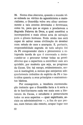 26. Nestes dias obscuros, quando o mundo vêse enleado no vórtice do agnosticismo e materialismo, o Guardião volve seu olhar ansiosamente a tais crentes devotados e fervorosos,
como tu, para que se ergam e proclamem a
Sagrada Palavra de Deus, a qual constitui a
incomparável e mais eficaz arca de salvação
para o gênero humano. Nada senão isso será
capaz de salvar nossa civilização de desabar
num estado de caos e anarquia. É, portanto,
responsabilidade sagrada de todo adepto fiel
da Fé compreender clara e plenamente a estupenda tarefa de que é convocado a desincumbir-se e procurar tomar todas as providências que o capacitem a contribuir com seu
quinhão, por modesto que seja, ao progresso
da Causa. Um tal escopo, evidentemente, sernos-á inatingível, a menos que estejamos adequadamente imbuídos do espírito da Fé e instruídos quanto a seus princípios e ensinamentos básicos.
Por conseguinte, a imediata recomendação instante que o Guardião faria a ti seria a
de te familiarizares cada vez mais com a literatura da Causa, e estudares e perscrutares
todos os seus aspectos — quer espirituais, sociais ou administrativos —, a fim de que possas, num futuro não remoto, ocupar lugar nas
82

 