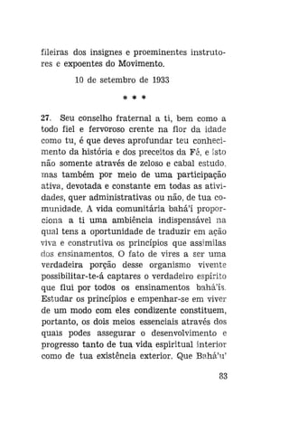 fileiras dos insignes e proeminentes instrutores e expoentes do Movimento.
10 de setembro de 1933
* * *

27. Seu conselho fraternal a ti, bem como a
todo fiel e fervoroso crente na flor da idade
como tu, é que deves aprofundar teu conhecimento da história e dos preceitos da Fá, e isto
não somente através de zeloso e cabal estudo,
mas também por meio de uma participação
ativa, devotada e constante em todas as atividades, quer administrativas ou não, de tua comunidade. A vida comunitária bahá'í proporciona a ti uma ambiência indispensável na
qual tens a oportunidade de traduzir em ação
viva e construtiva os princípios que assimilas
dos ensinamentos. O fato de vires a ser uma
verdadeira porção desse organismo vivente
possibilitar-te-á captares o verdadeiro espírito
que flui por todos os ensinamentos bahá'ís.
Estudar os princípios e empenhar-se em viver
de um modo com eles condizente constituem,
portanto, os dois meios essenciais através dos
quais podes assegurar o desenvolvimento e
progresso tanto de tua vida espiritual interior
como de tua existência exterior. Que Bahá'u'
83

 