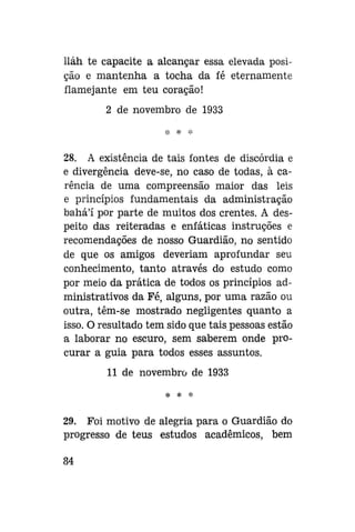 lláh te capacite a alcançar essa elevada posição e mantenha a tocha da fé eternamente
flamejante em teu coração!
2 de novembro de 1933

28. A existência de tais fontes de discórdia e
e divergência deve-se, no caso de todas, à carência de uma compreensão maior das leis
e princípios fundamentais da administração
bahá'í por parte de muitos dos crentes. A despeito das reiteradas e enfáticas instruções e
recomendações de nosso Guardião, no sentido
de que os amigos deveriam aprofundar seu
conhecimento, tanto através do estudo como
por meio da prática de todos os princípios administrativos da Fé, alguns, por uma razão ou
outra, têm-se mostrado negligentes quanto a
isso. O resultado tem sido que tais pessoas estão
a laborar no escuro, sem saberem onde procurar a guia para todos esses assuntos.
11 de novembro de 1933
*

*

29. Foi motivo de alegria para o Guardião do
progresso de teus estudos acadêmicos, bem
84

 