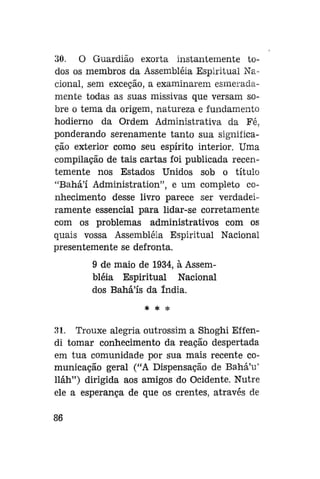 30. O Guardião exorta instantemente todos os membros da Assembléia Espiritual Nacional, sem exceção, a examinarem esmeradamente todas as suas missivas que versam sobre o tema da origem, natureza e fundamento
hodierno da Ordem Administrativa da Fé.
ponderando serenamente tanto sua significação exterior como seu espírito interior. Uma
compilação de tais cartas foi publicada recentemente nos Estados Unidos sob o título
"Bahá'í Administration", e um completo conhecimento desse livro parece ser verdadeiramente essencial para lidar-se corretamente
com os problemas administrativos com os
quais vossa Assembléia Espiritual Nacional
presentemente se defronta.
9 de maio de 1934, à Assembléia Espiritual Nacional
dos Bahá'ís da índia.
* *

*

31. Trouxe alegria outrossim a Shoghi Effendi tomar conhecimento da reação despertada
em tua comunidade por sua mais recente comunicação geral ("A Dispensação de Bahá'u'
lláh") dirigida aos amigos do Ocidente. Nutre
ele a esperança de que os crentes, através de
86

 