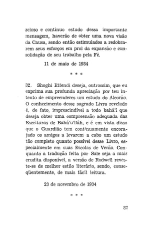 zeloso e contínuo estudo dessa importante
mensagem, haverão de obter uma nova visão
da Causa, sendo então estimulados a redobrarem seus esforços em prol da expansão e consolidação de seu trabalho pela Fé.
11 de maio de 1934
* * *

32. Shoghi Effendi deseja, outrossim, que eu
exprima sua profunda apreciação por teu intento de empreenderes um estudo do Alcorão.
O conhecimento desse sagrado Livro revelado
é, de fato, imprescindível a todo bahá'í que
deseja obter uma compreensão adequada das
Escrituras de Bahá'u'lláh, e é em vista disso
que o Guardião tem continuamente encorajado os amigos a levarem a cabo um estudo
tão completo quanto possível desse Livro, especialmente em suas Escolas de Verão. Conquanto a tradução feita por Sale seja a mais
erudita disponível, a versão de Rodwell reveste-se de melhor estilo literário, sendo, conseqüentemente, de mais fácil leitura.
23 de novembro de 1934
* * *

87

 