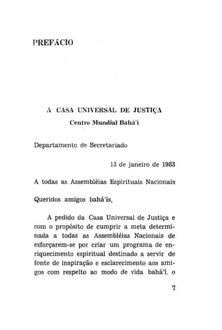PREFACIO

A CASA UNIVERSAL DE JUSTIÇA
Centro Mundial Baháí
Departamento de Secretariado
13 de janeiro de 1983
A todas as Assembléias Espirituais Nacionais
Queridos amigos baháls,
A pedido da Casa Universal de Justiça e
com o propósito de cumprir a meta determinada a todas as Assembléias Nacionais de
esforçarem-se por criar um programa de enriquecimento espiritual destinado a servir de
fonte de inspiração e esclarecimento aos amigos com respeito ao modo de vida bahá'í, o

 