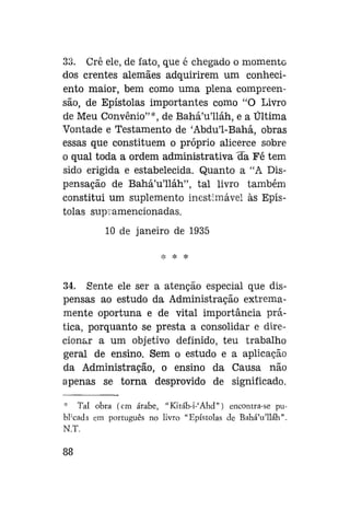 33. Crê ele, de fato, que é chegado o momento
dos crentes alemães adquirirem um conheciento maior, bem como uma plena compreensão, de Epístolas importantes como "O Livro
de Meu Convênio"*, de Bahá'u'lláh, e a Última
Vontade e Testamento de 'Abdu'1-Bahá, obras
essas que constituem o próprio alicerce sobre
o qual toda a ordem administrativa cfa Fé tem
sido erigida e estabelecida. Quanto a "A Dispensação de Bahá'u'lláh", tal livro também
constitui um suplemento inestimável às Epístolas supramencionadas.
10 de janeiro de 1935

34. Sente ele ser a atenção especial que dispensas ao estudo da Administração extremamente oportuna e de vital importância prática, porquanto se presta a consolidar e direcionar a um objetivo definido, teu trabalho
geral de ensino. Sem o estudo e a aplicação
da Administração, o ensino da Causa não
apenas se torna desprovido de significado,
* Tal obra (em árabe, "Kitáb-i-'Ahd") encontra-se pubFcada em português no livro "Epístolas de BaháVlláh".
N.T.

88

 