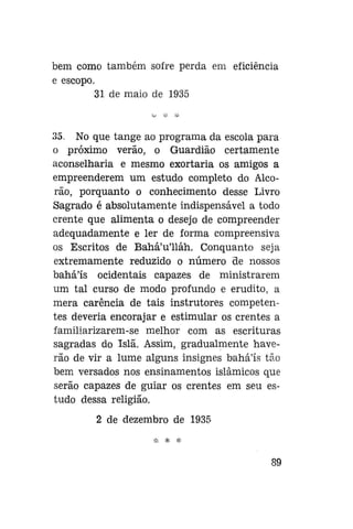 bem como também sofre perda em eficiência
e escopo.
31 de maio de 1935

35. No que tange ao programa da escola para
o próximo verão, o Guardião certamente
aconselharia e mesmo exortaria os amigos a
empreenderem um estudo completo do Alcorão, porquanto o conhecimento desse Livro
Sagrado é absolutamente indispensável a todo
crente que alimenta o desejo de compreender
adequadamente e ler de forma compreensiva
os Escritos de Bahá'u'lláh. Conquanto seja
extremamente reduzido o número de nossos
bahá'ís ocidentais capazes de ministrarem
um tal curso de modo profundo e erudito, a
mera carência de tais instrutores competentes deveria encorajar e estimular os crentes a
familiarizarem-se melhor com as escrituras
sagradas do Islã. Assim, gradualmente haverão de vir a lume alguns insignes bahá'ís tão
bem versados nos ensinamentos islâmicos que
serão capazes de guiar os crentes em seu estudo dessa religião.
2 de dezembro de 1935

89

 