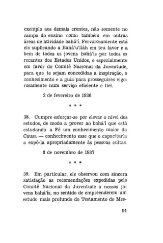 exemplo aos demais crentes, não somente no
campo do ensino como também em outras
áreas de atividade bahá'í. Fervorosamente está
ele suplicando a Bahá'u'liáh em teu favor e a
bem de todos os jovens bahá'ís por todos os
recantos dos Estados Unidos, e especialmente
em favor do Comitê Nacional da Juventude,
para que te sejam concedidas a inspiração, o
conhecimento e a guia para prosseguires vigorosamente num serviço eficiente e fiel.
2 de fevereiro de 1936
* * *

38. Cumpre esforçar-se por elevar o nível dos
estudos, de modo a prover ao bahá'í que está
estudando a Fé um conhecimento maior da
Causa — conhecimento esse que o capacitaria
a expô-la apropriadamente às pessoas cultas.
8 de novembro de 1937
* * *

39. Em particular, ele observou com sincera
satisfação as recomendações expedidas pelo
Comitê Nacional da Juventude a nossos jovens bahá'ís, no sentido de empreenderem um
estudo mais profundo do Testamento do Mes91

 