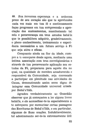 40. Sua fervorosa esperança e a ardorosa
prece de seu coração são que te aprofundes
cada vez mais em tua fé e continuamente
faças progressos em tua compreensão e apreciação dos ensinamentos, manifestando tal
zelo e perseverança em teus estudos bahá'ís
que te possibilitem adquirir, gradativamente,
o pleno conhecimento, treinamento e experiência necessários a um futuro serviço à Fé
que seja ativo e eficaz.
Conquanto ainda na flor da idade, cumpre a ti esíorçares desde agora, mediante uma
íntima associação com teus correligionários e
através de tua perseverante aplicação aos estudos da Fé, preparares para aquele dia no
qual, na qualidade de membro amadurecido e
responsável da Comunidade, seja convocado
a participar em plenitude nas atividades da
Causa, demonstrando assim seres digno de
integrar essa Comunidade universal criada
por Bahá'u'lláh.
Agradou verdadeiramente ao Guardião
observar que já começastes a ler alguns livros
bahá'ís, e ele aconselhar-te-ia especialmente a
te esíorçares por memorizar certas passagens
das Escrituras de Bahá'u'lláh, e em particular,
algumas de Suas orações. Indubitavelmente,
tal adestramento ser-te-ia extremamente útil
93

 
