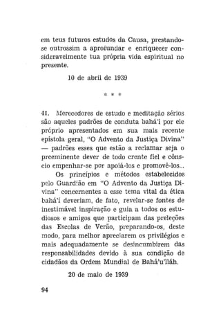 em teus futuros estudos da Causa, prestandose outrossim a aprofundar e enriquecer consideravelmente tua própria vida espiritual no
presente.
10 de abril de 1939

41. Merecedores de estudo e meditação sérios
são aqueles padrões de conduta bahá'í por ele
próprio apresentados em sua mais recente
epístola geral, "O Advento da Justiça Divina"
— padrões esses que estão a reclamar seja o
preeminente dever de todo crente fiel e cônscio empenhar-se por apoiá-los e promovê-los...
Os princípios e métodos estabelecidos
pelo Guardião em "O Advento da Justiça Divina" concernentes a esse tema vital da ética
bahá'í deveriam, de fato, revelar-se fontes de
inestimável inspiração e guia a todos os estudiosos e amigos que participam das preleções
das Escolas de Verão, preparando-os, deste
modo, para melhor apreciarem os privilégios e
mais adequadamente se desincumbirem das
responsabilidades devido à sua condição de
cidadãos da Ordem Mundial de Bahá'u'lláh.
20 de maio de 1939
94

 