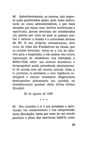 42. Indubitavelmente, os crentes, não importa quão qualificados sejam, quer como instrutores ou como administradores, e por mais
elevados que sejam seus méritos intelectuais e
espirituais, jamais deveriam ser considerados
um padrão por meio do qual se possam avaliar e estimar a missão e a autoridade divinas
da Fé. É aos próprios ensinamentos, bem
como às vidas dos Fundadores da Causa, que
os crentes deveriam volver-se a fim de obterem guia e inspiração, e não podem eles nutrir
esperanças de estabelecer sua fidelidade a
Bahá'u'lláh sobre um alicerce duradouro e
inexpugnável senão procedendo absolutamente de acordo com tal correta atitude. Cabe a
ti, portanto, te animares, e com vigilância infatigável e esforço incessante diligenciares
desempenhar plenamente teu quinhão no
desdobramento gradual desta divina Ordem
Mundial.
23 de agosto de 1939
* * *

43. Seu conselho a ti é que prossigas a aprofundar teu conhecimento e tua compreensão
desta Revelação, tanto por meio de um estudo
paciente e pleno das escrituras bahá'ís, como
95

 