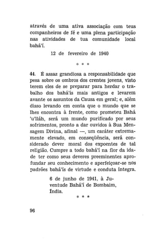 através de uma ativa associação com teus
companheiros de fé e uma plena participação
nas atividades de tua comunidade local
bahá'í.
12 de fevereiro de 1940
* * *

44. É assaz grandiosa a responsabilidade que
pesa sobre os ombros dos crentes jovens, visto
terem eles de se preparar para herdar o trabalho dos baháls mais antigos e levarem
avante os assuntos da Causa em geral; e, além
disso levando em conta que o mundo que se
lhes encontra à frente, como prometeu Bahá
'u'lláh, será um mundo purificado por seus
sofrimentos, pronto a dar ouvidos à Sua Mensagem Divina, afinal —, um caráter extremamente elevado, em conseqüência, será considerado dever moral dos expoentes de tal
religião. Cumpre a todo bahá'í na flor da idade ter como seus deveres preeminentes aprofundar seu conhecimento e aperfeiçoar-se nos
padrões bahá'ís de virtude e conduta íntegra.
6 de junho de 1941, à Juventude Bahá'í de Bombaim,
índia.
* * *

96

 