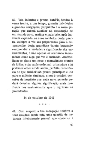 45. Vós, infantes e jovens bahá'ís, tendes à
vossa frente, a um tempo, grandes privilégios
e grandes obrigações, porquanto é à vossa geração que caberá auxiliar na construção de
um mundo novo, melhor e mais belo, após haverem expirado os anos sombrios desta guerra. Cumpre a vós vos preparardes para o desempenho desta grandiosa tarefa buscando
comprender a verdadeira significação dos ensinamentos, e não apenas os aceitando meramente como algo que vos é ensinado. Assemelham-se eles a um novo e maravilhoso mundo
de idéias, cuja exploração mal principiara e já
podemos obter ainda assim, perfeita consciência de que Bahá'u'lláh proveu princípios e leis
para o milênio vindouro, e nos é possível perceber de imediato que cada nova geração poderá desvelar alguma significação mais profunda nos ensinamentos que o lograram as
precedentes.
14 de outubro de 1942
* * *

46. Com respeito a tua indagação relativa a
teus estudos: sendo esta uma questão de natureza inteiramente pessoal que concerne a
97

 