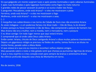 E uma vez, quando ajoelhados assistíamos à dança nua das aurorasSurgiu do céu parado como uma visão de alta serenidadeUma branca mulher de cujo sexo a luz jorrava em ondasE de cujos seios corria um doce leite ignorado.Oh, como ela era bela! era impura – mas como ela era bela!Era como um canto ou como uma flor brotando ou como um cisneTinha um sorriso de praia em madrugada e um olhar evanescenteE uma cabeleira de luz como uma cachoeira em plenilúnio.Vinha dela uma fala de amor irresistívelUm chamado como uma canção noturna na distânciaUm calor de corpo dormindo e um abandono de onda descendoUma sedução de vela fugindo ou de garça voando.E a ela fomos e a ela nos misturamos e a tivemos...Em véus de neblina fugiam as auroras nos braços do ventoMas que nos importava se também ela nos carregava nos seus braçosE se o seu leite sobre nós escorria e pelo céu?Ela nos acolheu, estranhos parasitas, pelo seu corpo desnudadoE nós a amamos e defendemos e nós no ventre a fecundamosDormíamos sobre os seus seios apoiados ao clarão das tormentasE desejávamos ser astros para inda melhor compreendê-la.Uma noite o horrível sonho desceu sobre as nossas almas sossegadasA amada ia ficando gelada e silenciosa – luzes morriam nos seus olhos...Do seu peito corria o leite frio e ao nosso amor desacordadaSubiu mais alto e mais além, morta dentro do espaço.Muito tempo choramos e as nossas lágrimas inundaram a terraMas morre toda a dor ante a visão dolorosa da belezaAo vulto da manhã sonhamos a paz e a desejamosSonhamos a grande viagem através da serenidade das crateras.Mas quando as nossas asas vibraram no ar dormenteSentimos a prisão nebulosa de leite envolvendo as nossas espéciesA Via Láctea – o rio da paixão correndo sobre a pureza das estrelasA linfa dos peitos da amada que um dia morreu.Maldito o que bebeu o leite dos seios da virgem que não era mãe mas era amanteMaldito o que se banhou na luz que não era pura mas ardenteMaldito o que se demorou na contemplação do sexo que não era calmo mas amargoO que beijou os lábios que eram como a ferida dando sangue!E nós ali ficamos, batendo as asas libertas, escravos do misterioso plasmaMetade anjo, metade demônio, cheios de euforia do vento e da doçura do cárcere remotoDebruçados sobre a terra, mostrando a maravilhosa essência da nossa vidaLírios, já agora turvos lírios das campas, nascidos da face lívida da morte.