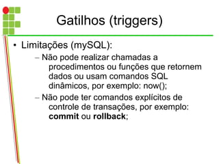 Gatilhos (triggers)
• Limitações (mySQL):
– Não pode realizar chamadas a
procedimentos ou funções que retornem
dados ou usam comandos SQL
dinâmicos, por exemplo: now();
– Não pode ter comandos explícitos de
controle de transações, por exemplo:
commit ou rollback;
 