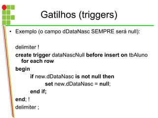 Gatilhos (triggers)
• Exemplo (o campo dDataNasc SEMPRE será null):
delimiter !
create trigger dataNascNull before insert on tbAluno
for each row
begin
if new.dDataNasc is not null then
set new.dDataNasc = null;
end if;
end; !
delimiter ;
 