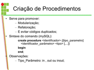 Criação de Procedimentos
• Serve para promover:
– Modularização;
– Refatoração;
– E evitar códigos duplicados;
• Sintaxe do comando (mySQL):
create procedure <identificador> ([tipo_parametro]
<identificador_parâmetro> <tipo> [,...])
begin
end;
• Observações:
– Tipo_Parâmetro: in , out ou inout;
 