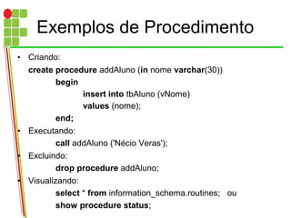 Exemplos de Procedimento
• Criando:
create procedure addAluno (in nome varchar(30))
begin
insert into tbAluno (vNome)
values (nome);
end;
• Executando:
call addAluno ('Nécio Veras');
• Excluindo:
drop procedure addAluno;
• Visualizando:
select * from information_schema.routines; ou
show procedure status;
 