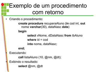 Exemplo de um procedimento
com retorno
• Criando o procedimento:
create procedure recuperaAluno (in cod int, out
nome varchar(30), dataNasc date)
begin
select vNome, dDataNasc from tbAluno
where id = cod
into nome, dataNasc;
end;
• Executando:
call listaAluno (10, @nm, @dt);
• Exibindo o resultado:
select @nm, @dt
 