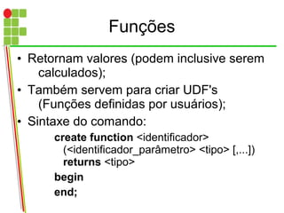 Funções
• Retornam valores (podem inclusive serem
calculados);
• Também servem para criar UDF's
(Funções definidas por usuários);
• Sintaxe do comando:
create function <identificador>
(<identificador_parâmetro> <tipo> [,...])
returns <tipo>
begin
end;
 