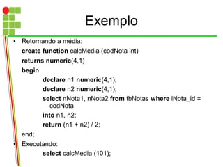 Exemplo
• Retornando a média:
create function calcMedia (codNota int)
returns numeric(4,1)
begin
declare n1 numeric(4,1);
declare n2 numeric(4,1);
select nNota1, nNota2 from tbNotas where iNota_id =
codNota
into n1, n2;
return (n1 + n2) / 2;
end;
• Executando:
select calcMedia (101);
 