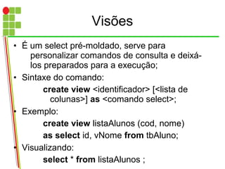 Visões
• É um select pré-moldado, serve para
personalizar comandos de consulta e deixá-
los preparados para a execução;
• Sintaxe do comando:
create view <identificador> [<lista de
colunas>] as <comando select>;
• Exemplo:
create view listaAlunos (cod, nome)
as select id, vNome from tbAluno;
• Visualizando:
select * from listaAlunos ;
 