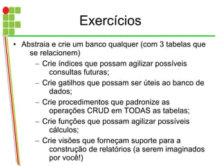 Exercícios
• Abstraia e crie um banco qualquer (com 3 tabelas que
se relacionem)
– Crie índices que possam agilizar possíveis
consultas futuras;
– Crie gatilhos que possam ser úteis ao banco de
dados;
– Crie procedimentos que padronize as
operações CRUD em TODAS as tabelas;
– Crie funções que possam agilizar possíveis
cálculos;
– Crie visões que forneçam suporte para a
construção de relatórios (a serem imaginados
por você!)
 