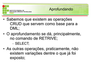 Aprofundando
• Sabemos que existem as operações
CRUD que servem como base para a
DML;
• O aprofundamento se dá, principalmente,
no comando de RETRIVE;
– SELECT;
• As outras operações, praticamente, não
existem variações dentre o que já foi
exposto;
 