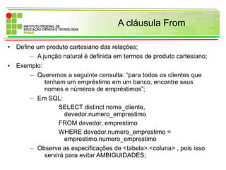 A cláusula From
• Define um produto cartesiano das relações;
– A junção natural é definida em termos de produto cartesiano;
• Exemplo:
– Queremos a seguinte consulta: “para todos os clientes que
tenham um empréstimo em um banco, encontre seus
nomes e números de empréstimos”;
– Em SQL:
SELECT distinct nome_cliente,
devedor.numero_emprestimo
FROM devedor, emprestimo
WHERE devedor.numero_emprestimo =
emprestimo.numero_emprestimo
– Observe as especificações de <tabela>.<coluna> , pois isso
servirá para evitar AMBIGUIDADES;
 