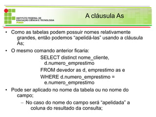 A cláusula As
• Como as tabelas podem possuir nomes relativamente
grandes, então podemos “apelidá-las” usando a cláusula
As;
• O mesmo comando anterior ficaria:
SELECT distinct nome_cliente,
d.numero_emprestimo
FROM devedor as d, emprestimo as e
WHERE d.numero_emprestimo =
e.numero_emprestimo
• Pode ser aplicado no nome da tabela ou no nome do
campo;
– No caso do nome do campo será “apelidada” a
coluna do resultado da consulta;
 