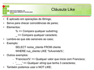 Cláusula Like
• É aplicado em operações de Strings;
• Serve para checar coincidências de pares;
• Elementos:
% => Compara qualquer substring;
_ => Compara qualquer caractere;
• Lembre-se que são sensíveis ao caso;
• Exemplo:
SELECT nome_cliente FROM cliente
WHERE rua_cliente LIKE ‘%Avenida%’;
• Outros exemplos:
– 'Francisco%' => Qualquer valor que inicie com Francisco;
– '_ _ _' => Qualquer string que tenha 3 caracteres;
• Também podemos usar o NOT LIKE;
 