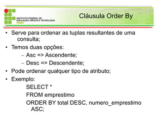 Cláusula Order By
• Serve para ordenar as tuplas resultantes de uma
consulta;
• Temos duas opções:
– Asc => Ascendente;
– Desc => Descendente;
• Pode ordenar qualquer tipo de atributo;
• Exemplo:
SELECT *
FROM emprestimo
ORDER BY total DESC, numero_emprestimo
ASC;
 