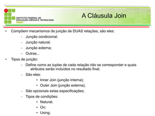 A Cláusula Join
• Compõem mecanismos de junção de DUAS relações, são eles:
– Junção condicional;
– Junção natural;
– Junção externa;
– Outras...
• Tipos de junção:
– Define como as tuplas de cada relação irão se corresponder e quais
atributos serão incluídos no resultado final;
– São eles:
• Inner Join (junção interna);
• Outer Join (junção externa);
– São opcionais estas especificações;
– Tipos de condições:
• Natural;
• On;
• Using;
 