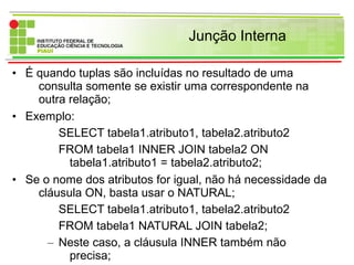 Junção Interna
• É quando tuplas são incluídas no resultado de uma
consulta somente se existir uma correspondente na
outra relação;
• Exemplo:
SELECT tabela1.atributo1, tabela2.atributo2
FROM tabela1 INNER JOIN tabela2 ON
tabela1.atributo1 = tabela2.atributo2;
• Se o nome dos atributos for igual, não há necessidade da
cláusula ON, basta usar o NATURAL;
SELECT tabela1.atributo1, tabela2.atributo2
FROM tabela1 NATURAL JOIN tabela2;
– Neste caso, a cláusula INNER também não
precisa;
 