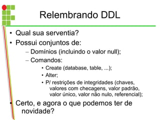 Relembrando DDL
• Qual sua serventia?
• Possui conjuntos de:
– Domínios (incluindo o valor null);
– Comandos:
• Create (database, table, ...);
• Alter;
• P/ restrições de integridades (chaves,
valores com checagens, valor padrão,
valor único, valor não nulo, referencial);
• Certo, e agora o que podemos ter de
novidade?
 