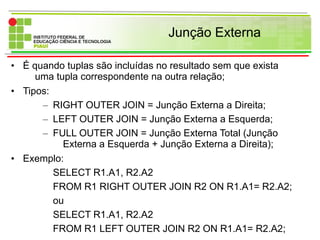 Junção Externa
• É quando tuplas são incluídas no resultado sem que exista
uma tupla correspondente na outra relação;
• Tipos:
– RIGHT OUTER JOIN = Junção Externa a Direita;
– LEFT OUTER JOIN = Junção Externa a Esquerda;
– FULL OUTER JOIN = Junção Externa Total (Junção
Externa a Esquerda + Junção Externa a Direita);
• Exemplo:
SELECT R1.A1, R2.A2
FROM R1 RIGHT OUTER JOIN R2 ON R1.A1= R2.A2;
ou
SELECT R1.A1, R2.A2
FROM R1 LEFT OUTER JOIN R2 ON R1.A1= R2.A2;
 