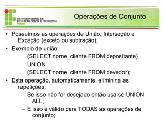 Operações de Conjunto
• Possuímos as operações de União, Interseção e
Exceção (exceto ou subtração);
• Exemplo de união:
(SELECT nome_cliente FROM depositante)
UNION
(SELECT nome_cliente FROM devedor);
• Esta operação, automaticamente, eliminina as
repetições;
– Se isso não for desejado então usa-se UNION
ALL;
– E isso é válido para TODAS as operações de
conjunto;
 