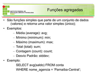 Funções agregadas
• São funções simples que parte de um conjunto de dados
(valores) e retorna uma valor simples (único);
• Exemplos:
– Média (average): avg;
– Mínimo (minimum): min;
– Máximo (maximum): max;
– Total (total): sum;
– Contagem (count): count;
– Desvio Padrão: stddev;
• Exemplo:
SELECT avg(saldo) FROM conta
WHERE nome_agencia = ‘Parnaíba-Central’;
 