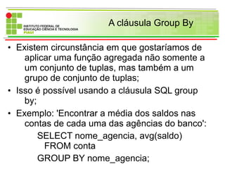 A cláusula Group By
• Existem circunstância em que gostaríamos de
aplicar uma função agregada não somente a
um conjunto de tuplas, mas também a um
grupo de conjunto de tuplas;
• Isso é possível usando a cláusula SQL group
by;
• Exemplo: 'Encontrar a média dos saldos nas
contas de cada uma das agências do banco':
SELECT nome_agencia, avg(saldo)
FROM conta
GROUP BY nome_agencia;
 