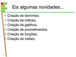 Eis algumas novidades...
• Criação de domínios;
• Criação de índices;
• Criação de gatilhos;
• Criação de procedimentos;
• Criação de funções;
• Criação de visões;
 