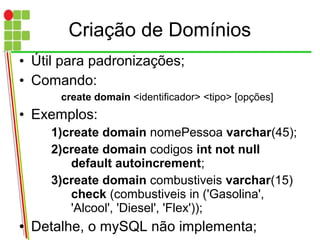 Criação de Domínios
• Útil para padronizações;
• Comando:
create domain <identificador> <tipo> [opções]
• Exemplos:
1)create domain nomePessoa varchar(45);
2)create domain codigos int not null
default autoincrement;
3)create domain combustiveis varchar(15)
check (combustiveis in ('Gasolina',
'Alcool', 'Diesel', 'Flex'));
● Detalhe, o mySQL não implementa;
 